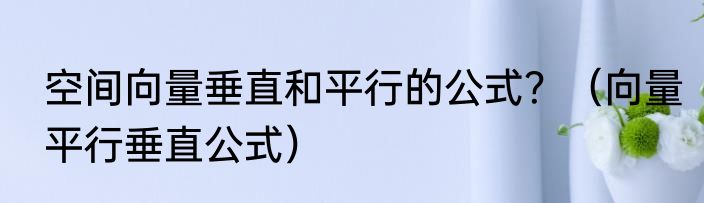 空间向量垂直和平行的公式？（向量平行垂直公式）
