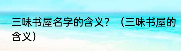 三味书屋名字的含义？（三味书屋的含义）