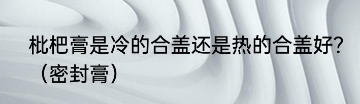 枇杷膏是冷的合盖还是热的合盖好？（密封膏）