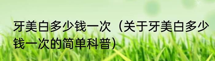 牙美白多少钱一次（关于牙美白多少钱一次的简单科普）