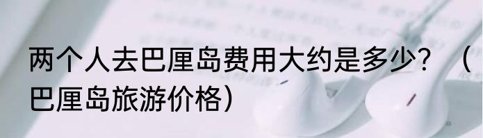 两个人去巴厘岛费用大约是多少？（巴厘岛旅游价格）