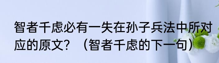 智者千虑必有一失在孙子兵法中所对应的原文？（智者千虑的下一句）