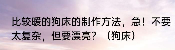 比较暖的狗床的制作方法，急！不要太复杂，但要漂亮？（狗床）