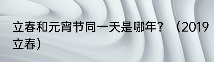 立春和元宵节同一天是哪年？（2019立春）