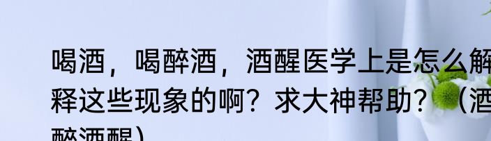 喝酒，喝醉酒，酒醒医学上是怎么解释这些现象的啊？求大神帮助？（酒醉酒醒）
