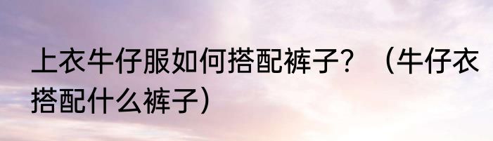 上衣牛仔服如何搭配裤子？（牛仔衣搭配什么裤子）