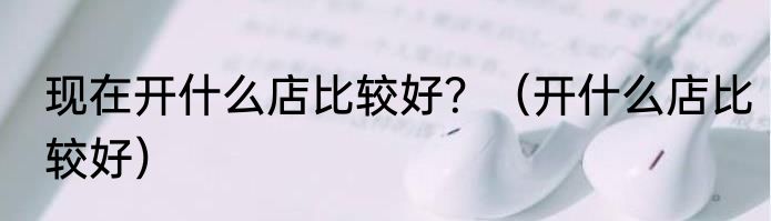 现在开什么店比较好？（开什么店比较好）
