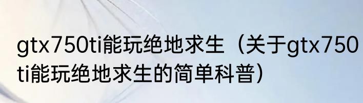 gtx750ti能玩绝地求生（关于gtx750ti能玩绝地求生的简单科普）