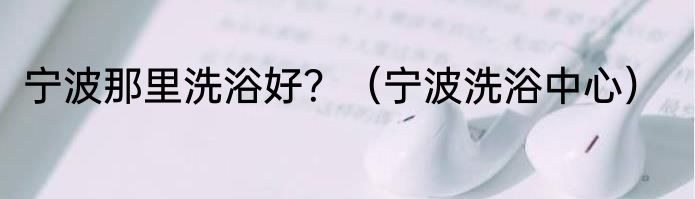 宁波那里洗浴好？（宁波洗浴中心）