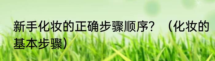 新手化妆的正确步骤顺序？（化妆的基本步骤）