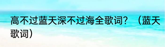 高不过蓝天深不过海全歌词？（蓝天歌词）