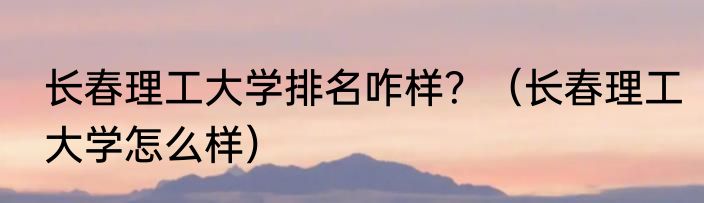长春理工大学排名咋样？（长春理工大学怎么样）