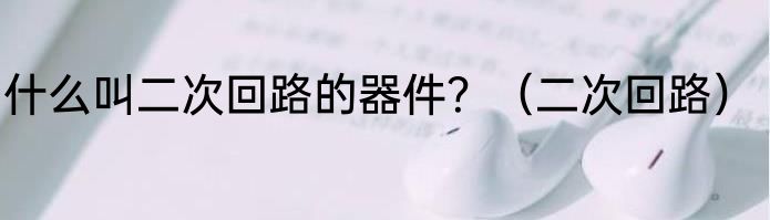 什么叫二次回路的器件？（二次回路）