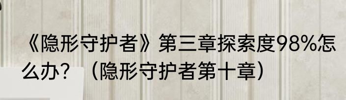 《隐形守护者》第三章探索度98%怎么办？（隐形守护者第十章）