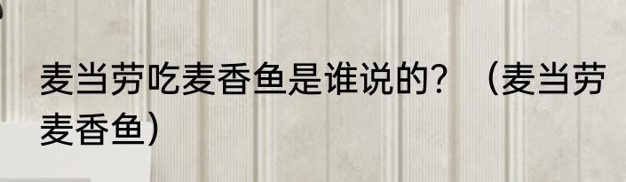 麦当劳吃麦香鱼是谁说的？（麦当劳麦香鱼）