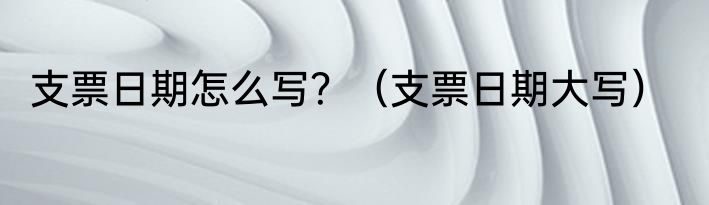支票日期怎么写？（支票日期大写）