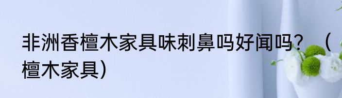 非洲香檀木家具味刺鼻吗好闻吗？（檀木家具）