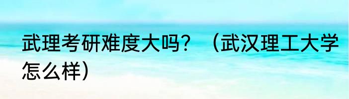 武理考研难度大吗？（武汉理工大学怎么样）