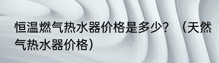 恒温燃气热水器价格是多少？（天然气热水器价格）