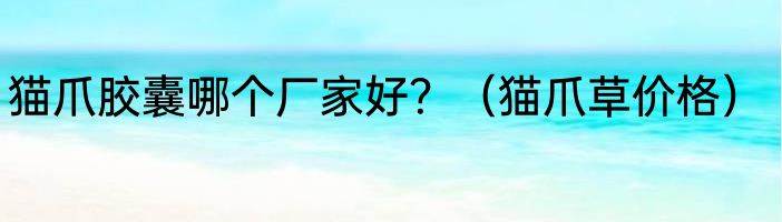 猫爪胶囊哪个厂家好？（猫爪草价格）