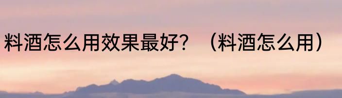 料酒怎么用效果最好？（料酒怎么用）