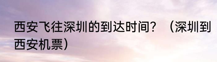 西安飞往深圳的到达时间？（深圳到西安机票）