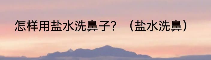 怎样用盐水洗鼻子？（盐水洗鼻）