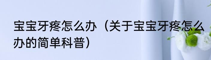 宝宝牙疼怎么办（关于宝宝牙疼怎么办的简单科普）