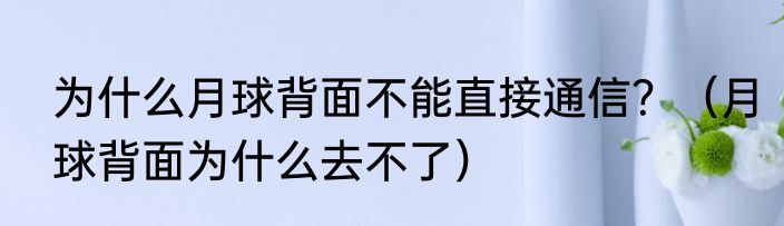 为什么月球背面不能直接通信？（月球背面为什么去不了）