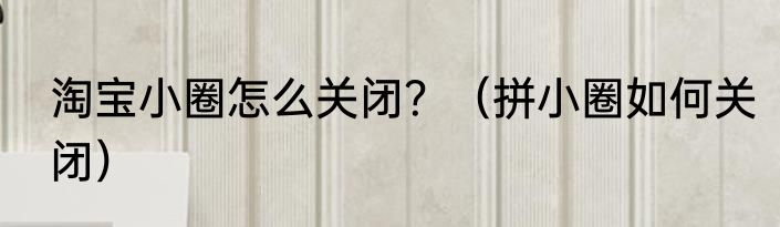 淘宝小圈怎么关闭？（拼小圈如何关闭）