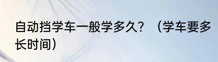 自动挡学车一般学多久？（学车要多长时间）