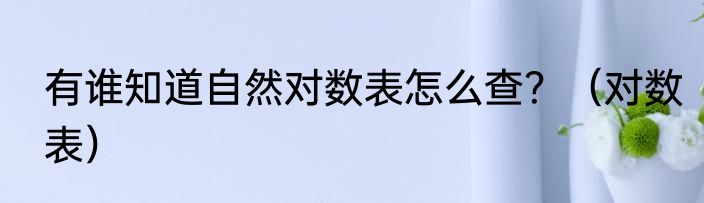 有谁知道自然对数表怎么查？（对数表）
