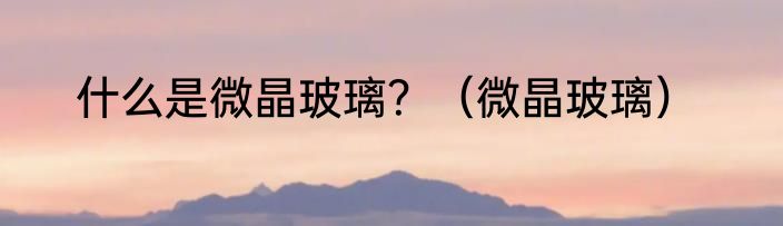 什么是微晶玻璃？（微晶玻璃）