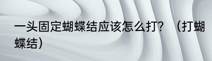 一头固定蝴蝶结应该怎么打？（打蝴蝶结）