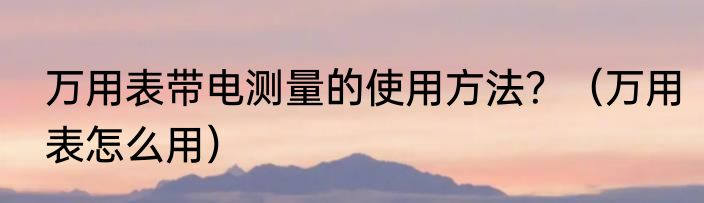 万用表带电测量的使用方法？（万用表怎么用）