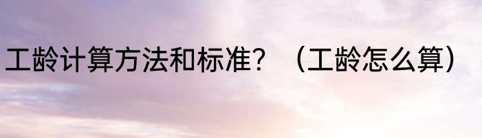 工龄计算方法和标准？（工龄怎么算）