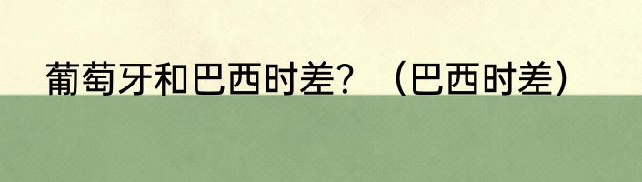 葡萄牙和巴西时差？（巴西时差）