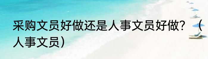 采购文员好做还是人事文员好做？（人事文员）