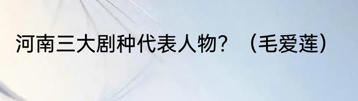 河南三大剧种代表人物？（毛爱莲）