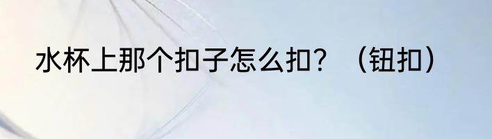 水杯上那个扣子怎么扣？（钮扣）