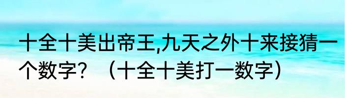 十全十美出帝王,九天之外十来接猜一个数字？（十全十美打一数字）