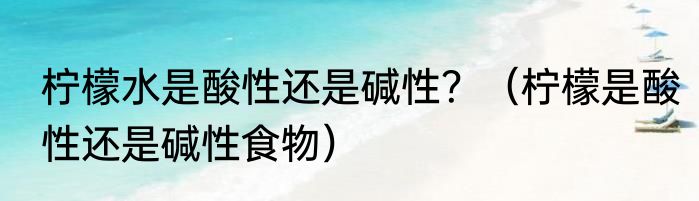 柠檬水是酸性还是碱性？（柠檬是酸性还是碱性食物）