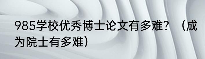 985学校优秀博士论文有多难？（成为院士有多难）