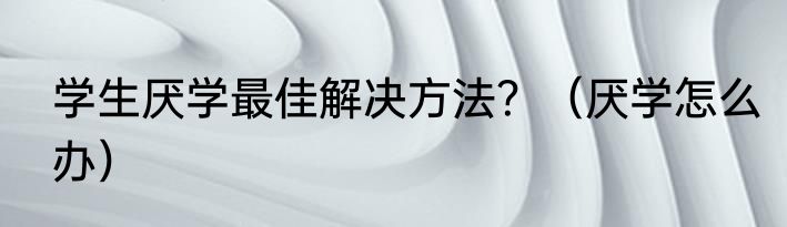 学生厌学最佳解决方法？（厌学怎么办）