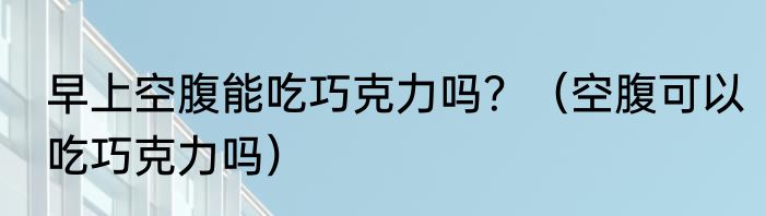 早上空腹能吃巧克力吗？（空腹可以吃巧克力吗）
