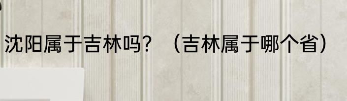 沈阳属于吉林吗？（吉林属于哪个省）