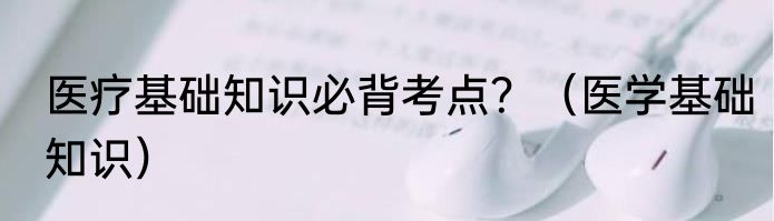 医疗基础知识必背考点？（医学基础知识）