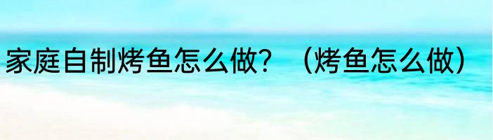 家庭自制烤鱼怎么做？（烤鱼怎么做）