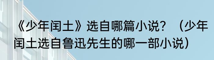 《少年闰土》选自哪篇小说？（少年闰土选自鲁迅先生的哪一部小说）