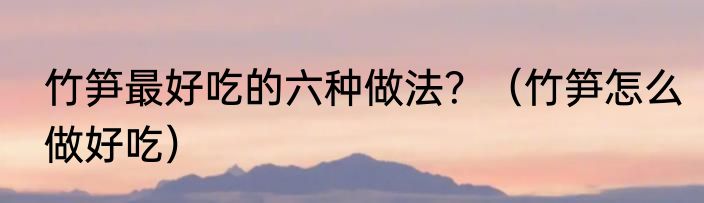 竹笋最好吃的六种做法？（竹笋怎么做好吃）